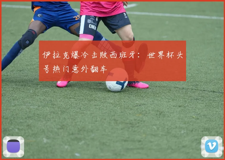 伊拉克爆冷击败西班牙：世界杯头号热门意外翻车