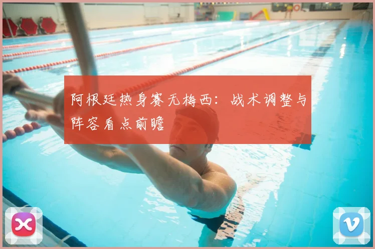 阿根廷热身赛无梅西：战术调整与阵容看点前瞻