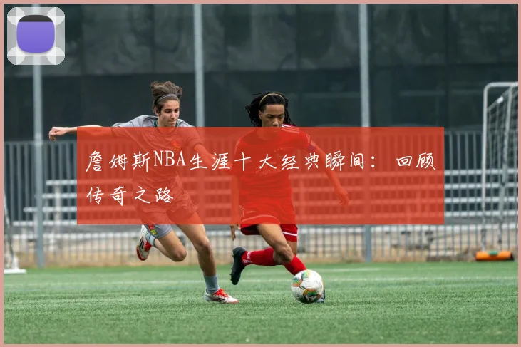詹姆斯NBA生涯十大经典瞬间:回顾传奇之路