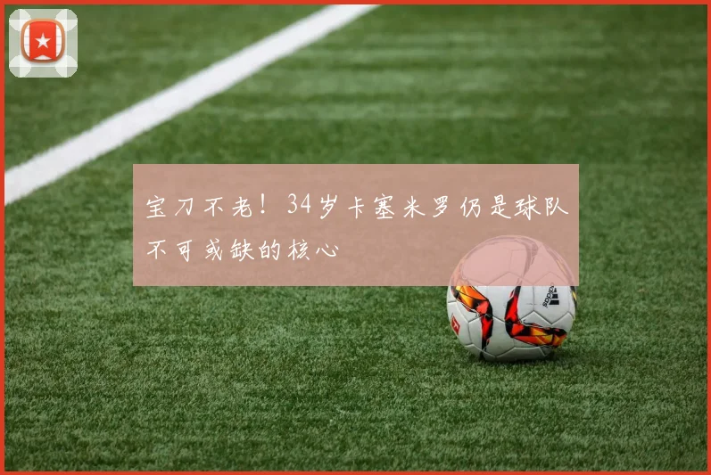 宝刀不老！34岁卡塞米罗仍是球队不可或缺的核心