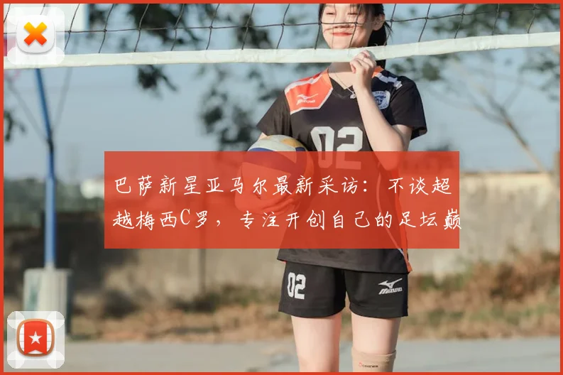 巴萨新星亚马尔最新采访：不谈超越梅西C罗，专注开创自己的足坛巅峰之路