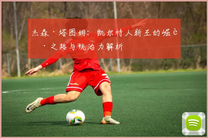 杰森·塔图姆:凯尔特人新王的崛起之路与统治力解析