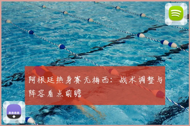 阿根廷热身赛无梅西：战术调整与阵容看点前瞻